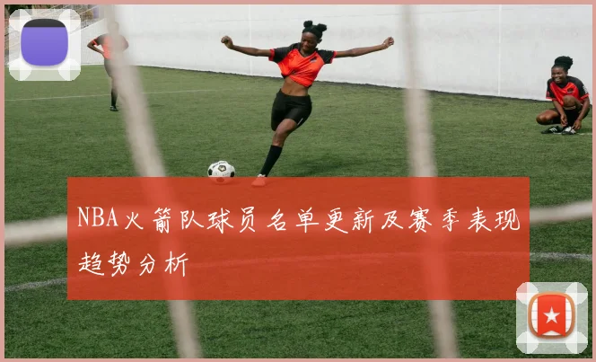 NBA火箭队球员名单更新及赛季表现趋势分析