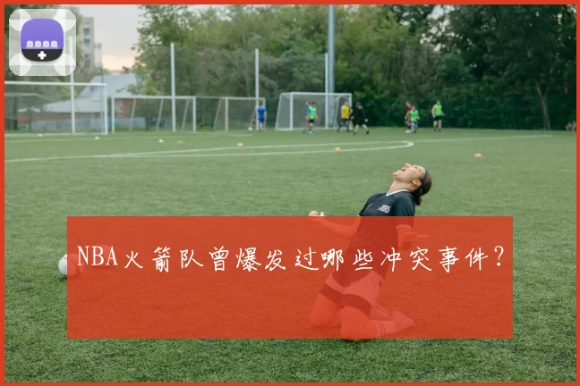 NBA火箭队曾爆发过哪些冲突事件？